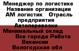 Менеджер по логистике › Название организации ­ АМ-логистик › Отрасль предприятия ­ Автоперевозки › Минимальный оклад ­ 25 000 - Все города Работа » Вакансии   . Вологодская обл.,Великий Устюг г.